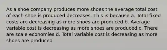 As a shoe company produces more shoes the average total cost of each shoe is produced decreases. This is because a. Total fixed costs are decreasing as more shoes are produced b. Average variable cost is decreasing as more shoes are produced c. There are scale economies d. Total variable cost is decreasing as more shoes are produced