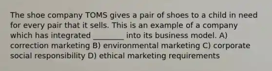 The shoe company TOMS gives a pair of shoes to a child in need for every pair that it sells. This is an example of a company which has integrated ________ into its business model. A) correction marketing B) environmental marketing C) corporate social responsibility D) ethical marketing requirements