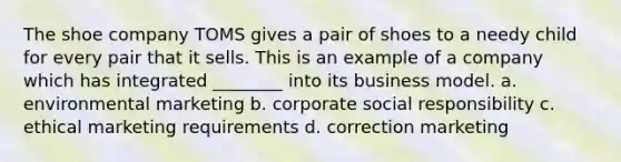 The shoe company TOMS gives a pair of shoes to a needy child for every pair that it sells. This is an example of a company which has integrated ________ into its business model. a. environmental marketing b. corporate social responsibility c. ethical marketing requirements d. correction marketing