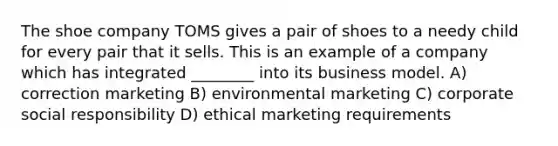 The shoe company TOMS gives a pair of shoes to a needy child for every pair that it sells. This is an example of a company which has integrated ________ into its business model. A) correction marketing B) environmental marketing C) corporate social responsibility D) ethical marketing requirements