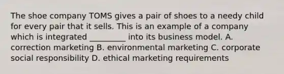 The shoe company TOMS gives a pair of shoes to a needy child for every pair that it sells. This is an example of a company which is integrated _________ into its business model. A. correction marketing B. environmental marketing C. corporate social responsibility D. ethical marketing requirements