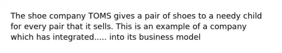 The shoe company TOMS gives a pair of shoes to a needy child for every pair that it sells. This is an example of a company which has integrated..... into its business model