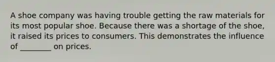 A shoe company was having trouble getting the raw materials for its most popular shoe. Because there was a shortage of the shoe, it raised its prices to consumers. This demonstrates the influence of ________ on prices.