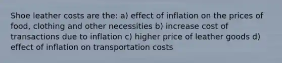 Shoe leather costs are the: a) effect of inflation on the prices of food, clothing and other necessities b) increase cost of transactions due to inflation c) higher price of leather goods d) effect of inflation on transportation costs