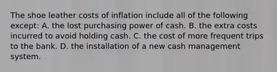 The shoe leather costs of inflation include all of the following except: A. the lost purchasing power of cash. B. the extra costs incurred to avoid holding cash. C. the cost of more frequent trips to the bank. D. the installation of a new cash management system.