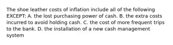 The shoe leather costs of inflation include all of the following EXCEPT: A. the lost purchasing power of cash. B. the extra costs incurred to avoid holding cash. C. the cost of more frequent trips to the bank. D. the installation of a new cash management system