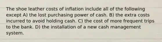 The shoe leather costs of inflation include all of the following except A) the lost purchasing power of cash. B) the extra costs incurred to avoid holding cash. C) the cost of more frequent trips to the bank. D) the installation of a new cash management system.