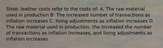 Shoe- leather costs refer to the costs of: A. The raw material used in production B. The increased number of transactions as inflation increases C. living adjustments as inflation increases D. The raw material used in production, the increased the number of transactions as inflation increases, and living adjustments as inflation increases