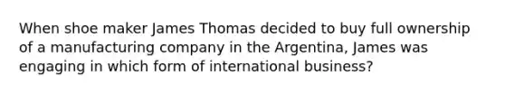 When shoe maker James Thomas decided to buy full ownership of a manufacturing company in the Argentina, James was engaging in which form of international business?