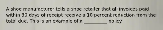 A shoe manufacturer tells a shoe retailer that all invoices paid within 30 days of receipt receive a 10 percent reduction from the total due. This is an example of a __________ policy.