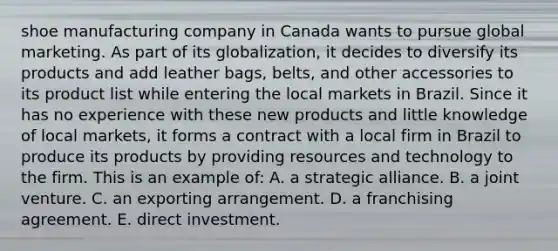 shoe manufacturing company in Canada wants to pursue global marketing. As part of its globalization, it decides to diversify its products and add leather bags, belts, and other accessories to its product list while entering the local markets in Brazil. Since it has no experience with these new products and little knowledge of local markets, it forms a contract with a local firm in Brazil to produce its products by providing resources and technology to the firm. This is an example of: A. a strategic alliance. B. a joint venture. C. an exporting arrangement. D. a franchising agreement. E. direct investment.