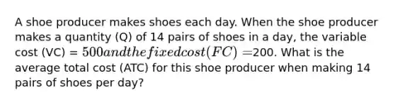 A shoe producer makes shoes each day. When the shoe producer makes a quantity (Q) of 14 pairs of shoes in a day, the variable cost (VC) = 500 and the fixed cost (FC) =200. What is the average total cost (ATC) for this shoe producer when making 14 pairs of shoes per day?