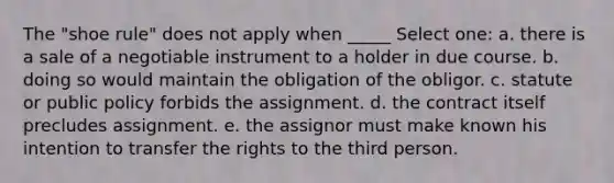 The "shoe rule" does not apply when _____ Select one: a. there is a sale of a negotiable instrument to a holder in due course. b. doing so would maintain the obligation of the obligor. c. statute or public policy forbids the assignment. d. the contract itself precludes assignment. e. the assignor must make known his intention to transfer the rights to the third person.