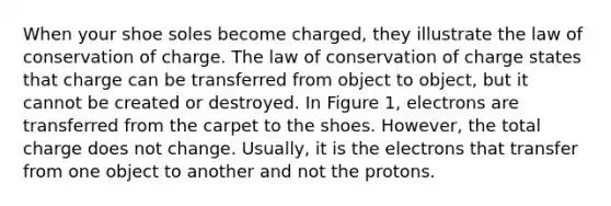 When your shoe soles become charged, they illustrate the law of conservation of charge. The law of conservation of charge states that charge can be transferred from object to object, but it cannot be created or destroyed. In Figure 1, electrons are transferred from the carpet to the shoes. However, the total charge does not change. Usually, it is the electrons that transfer from one object to another and not the protons.