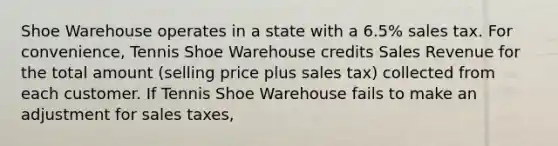 Shoe Warehouse operates in a state with a​ 6.5% sales tax. For​ convenience, Tennis Shoe Warehouse credits Sales Revenue for the total amount​ (selling price plus sales​ tax) collected from each customer. If Tennis Shoe Warehouse fails to make an adjustment for sales​ taxes,