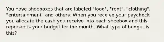 You have shoeboxes that are labeled "food", "rent", "clothing", "entertainment" and others. When you receive your paycheck you allocate the cash you receive into each shoebox and this represents your budget for the month. What type of budget is this?