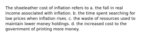 The shoeleather cost of inflation refers to a. the fall in real income associated with inflation. b. the time spent searching for low prices when inflation rises. c. the waste of resources used to maintain lower money holdings. d. the increased cost to the government of printing more money.