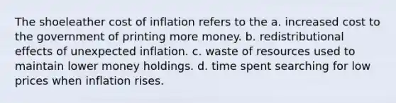 The shoeleather cost of inflation refers to the a. increased cost to the government of printing more money. b. redistributional effects of unexpected inflation. c. waste of resources used to maintain lower money holdings. d. time spent searching for low prices when inflation rises.