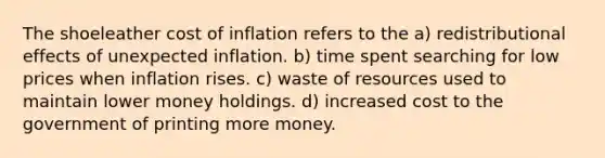 The shoeleather cost of inflation refers to the a) redistributional effects of unexpected inflation. b) time spent searching for low prices when inflation rises. c) waste of resources used to maintain lower money holdings. d) increased cost to the government of printing more money.