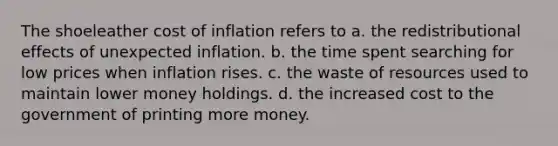 The shoeleather cost of inflation refers to a. the redistributional effects of unexpected inflation. b. the time spent searching for low prices when inflation rises. c. the waste of resources used to maintain lower money holdings. d. the increased cost to the government of printing more money.