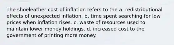 The shoeleather cost of inflation refers to the a. redistributional effects of unexpected inflation. b. time spent searching for low prices when inflation rises. c. waste of resources used to maintain lower money holdings. d. increased cost to the government of printing more money.