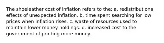 The shoeleather cost of inflation refers to the: a. redistributional effects of unexpected inflation. b. time spent searching for low prices when inflation rises. c. waste of resources used to maintain lower money holdings. d. increased cost to the government of printing more money.