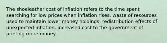 The shoeleather cost of inflation refers to the time spent searching for low prices when inflation rises. waste of resources used to maintain lower money holdings. redistribution effects of unexpected inflation. increased cost to the government of printing more money.