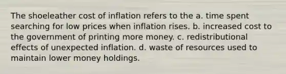 The shoeleather cost of inflation refers to the a. time spent searching for low prices when inflation rises. b. increased cost to the government of printing more money. c. redistributional effects of unexpected inflation. d. waste of resources used to maintain lower money holdings.