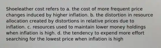 Shoeleather cost refers to a. the cost of more frequent price changes induced by higher inflation. b. the distortion in resource allocation created by distortions in relative prices due to inflation. c. resources used to maintain lower money holdings when inflation is high. d. the tendency to expend more effort searching for the lowest price when inflation is high