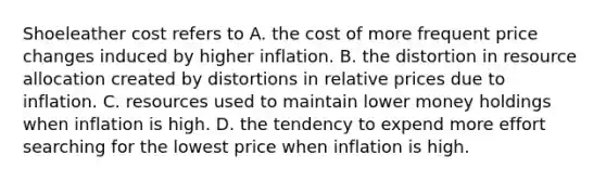 Shoeleather cost refers to A. the cost of more frequent price changes induced by higher inflation. B. the distortion in resource allocation created by distortions in relative prices due to inflation. C. resources used to maintain lower money holdings when inflation is high. D. the tendency to expend more effort searching for the lowest price when inflation is high.