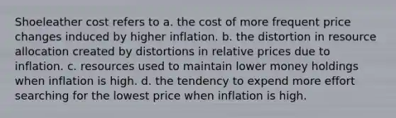 Shoeleather cost refers to a. the cost of more frequent price changes induced by higher inflation. b. the distortion in resource allocation created by distortions in relative prices due to inflation. c. resources used to maintain lower money holdings when inflation is high. d. the tendency to expend more effort searching for the lowest price when inflation is high.