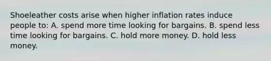 Shoeleather costs arise when higher inflation rates induce people to: A. spend more time looking for bargains. B. spend less time looking for bargains. C. hold more money. D. hold less money.