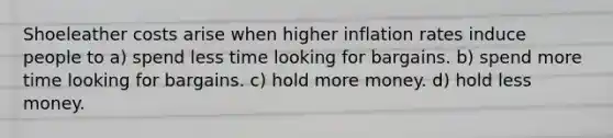 Shoeleather costs arise when higher inflation rates induce people to a) spend less time looking for bargains. b) spend more time looking for bargains. c) hold more money. d) hold less money.