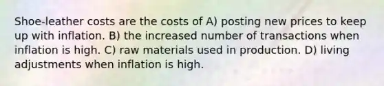 Shoe-leather costs are the costs of A) posting new prices to keep up with inflation. B) the increased number of transactions when inflation is high. C) raw materials used in production. D) living adjustments when inflation is high.