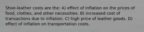 Shoe-leather costs are the: A) effect of inflation on the prices of food, clothes, and other necessities. B) increased cost of transactions due to inflation. C) high price of leather goods. D) effect of inflation on transportation costs.