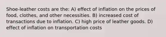 Shoe-leather costs are the: A) effect of inflation on the prices of food, clothes, and other necessities. B) increased cost of transactions due to inflation. C) high price of leather goods. D) effect of inflation on transportation costs