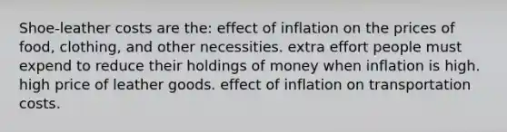 Shoe-leather costs are the: effect of inflation on the prices of food, clothing, and other necessities. extra effort people must expend to reduce their holdings of money when inflation is high. high price of leather goods. effect of inflation on transportation costs.