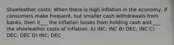 Shoeleather costs: When there is high inflation in the economy, if consumers make frequent, but smaller cash withdrawals from banks, then it___ the inflation losses from holding cash and ___ the shoeleather costs of inflation. A) INC; INC B) DEC; INC C) DEC; DEC D) INC; DEC