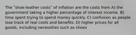 The ʺshoe-leather costsʺ of inflation are the costs from A) the government taking a higher percentage of interest income. B) time spent trying to spend money quickly. C) confusion as people lose track of real costs and benefits. D) higher prices for all goods, including necessities such as shoes