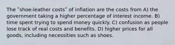 The ʺshoe-leather costsʺ of inflation are the costs from A) the government taking a higher percentage of interest income. B) time spent trying to spend money quickly. C) confusion as people lose track of real costs and benefits. D) higher prices for all goods, including necessities such as shoes.