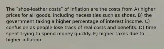 The ʺshoe-leather costsʺ of inflation are the costs from A) higher prices for all goods, including necessities such as shoes. B) the government taking a higher percentage of interest income. C) confusion as people lose track of real costs and benefits. D) time spent trying to spend money quickly. E) higher taxes due to higher inflation.