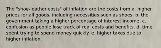 The "shoe-leather costs" of inflation are the costs from a. higher prices for all goods, including necessities such as shoes. b. the government taking a higher percentage of interest income. c. confusion as people lose track of real costs and benefits. d. time spent trying to spend money quickly. e. higher taxes due to higher inflation.