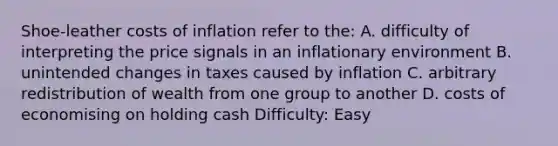 Shoe-leather costs of inflation refer to the: A. difficulty of interpreting the price signals in an inflationary environment B. unintended changes in taxes caused by inflation C. arbitrary redistribution of wealth from one group to another D. costs of economising on holding cash Difficulty: Easy