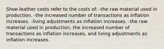 Shoe-leather costs refer to the costs of: -the raw material used in production. -the increased number of transactions as inflation increases. -living adjustments as inflation increases. -the raw material used in production, the increased number of transactions as inflation increases, and living adjustments as inflation increases.