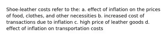 Shoe-leather costs refer to the: a. effect of inflation on the prices of food, clothes, and other necessities b. increased cost of transactions due to inflation c. high price of leather goods d. effect of inflation on transportation costs