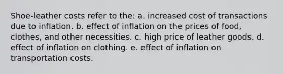 Shoe-leather costs refer to the: a. increased cost of transactions due to inflation. b. effect of inflation on the prices of food, clothes, and other necessities. c. high price of leather goods. d. effect of inflation on clothing. e. effect of inflation on transportation costs.