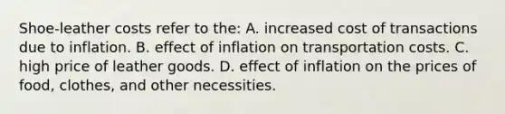 Shoe-leather costs refer to the: A. increased cost of transactions due to inflation. B. effect of inflation on transportation costs. C. high price of leather goods. D. effect of inflation on the prices of food, clothes, and other necessities.