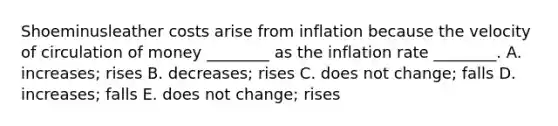 Shoeminusleather costs arise from inflation because the velocity of circulation of money​ ________ as the inflation rate​ ________. A. ​increases; rises B. ​decreases; rises C. does not​ change; falls D. ​increases; falls E. does not​ change; rises