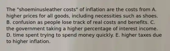 The ​"shoeminusleather ​costs" of inflation are the costs from A. higher prices for all​ goods, including necessities such as shoes. B. confusion as people lose track of real costs and benefits. C. the government taking a higher percentage of interest income. D. time spent trying to spend money quickly. E. higher taxes due to higher inflation.