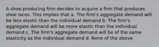 A shoe-producing firm decides to acquire a firm that produces shoe laces. This implies that a. The firm's aggregate demand will be less elastic than the individual demand b. The firm's aggregate demand will be more elastic than the individual demand c. The firm's aggregate demand will be of the same elasticity as the individual demand d. None of the above